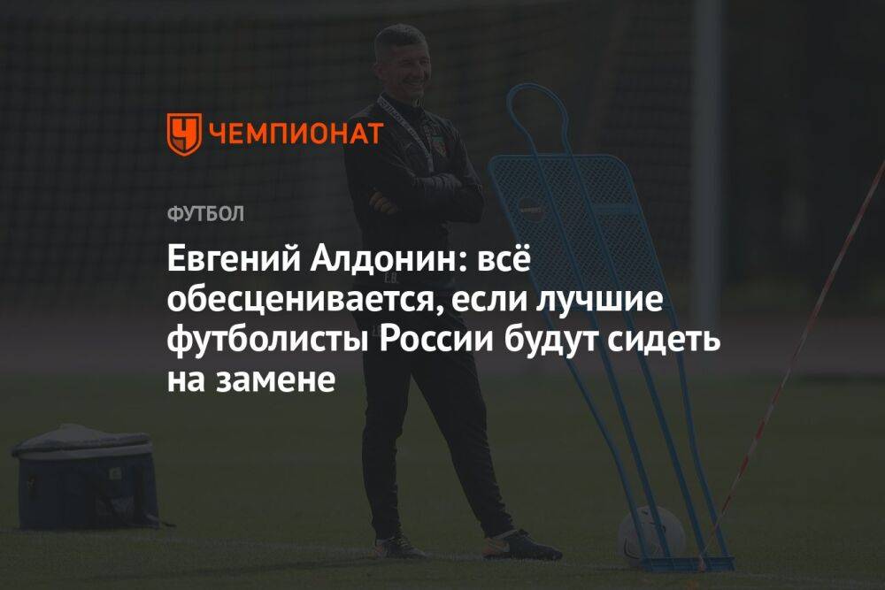 Евгений Алдонин: всё обесценивается, если лучшие футболисты России будут сидеть на замене