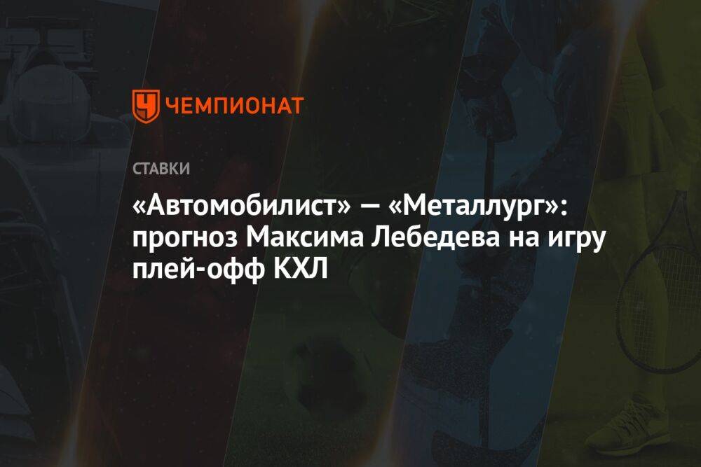 «Автомобилист» — «Металлург»: прогноз Максима Лебедева на игру плей-офф КХЛ