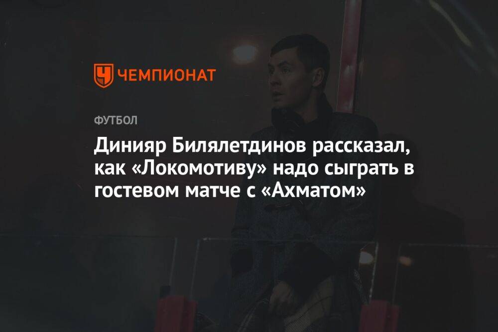 Динияр Билялетдинов рассказал, как «Локомотиву» надо сыграть в гостевом матче с «Ахматом»
