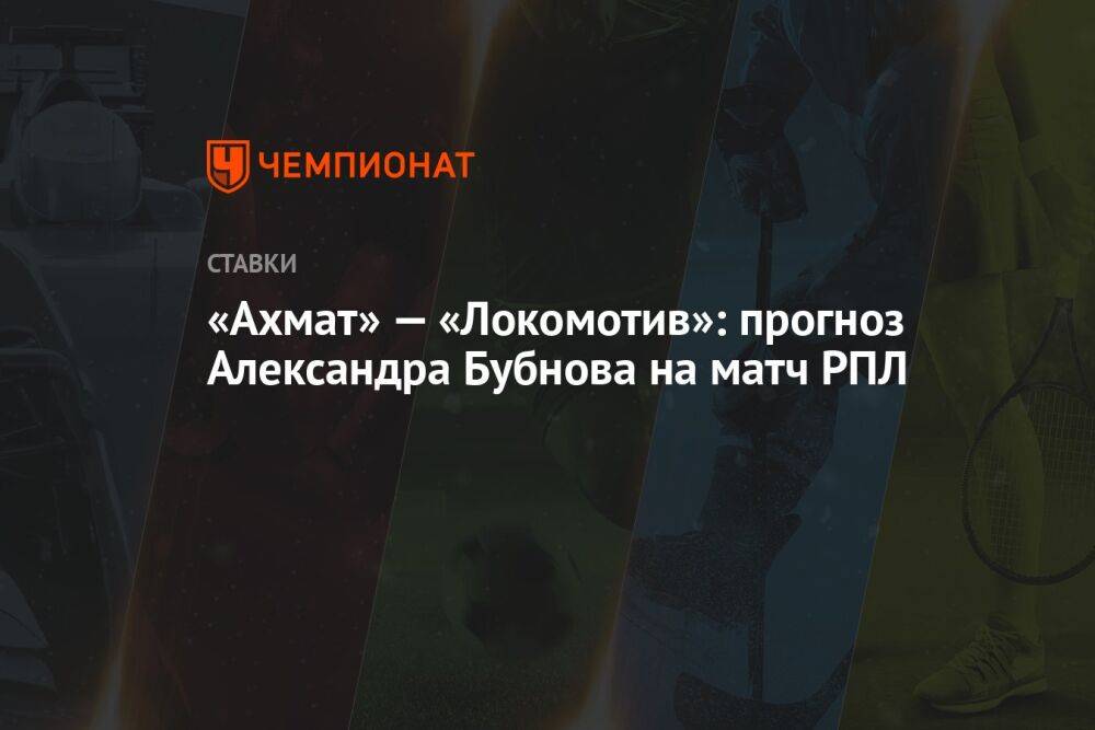 «Ахмат» — «Локомотив»: прогноз Александра Бубнова на матч РПЛ