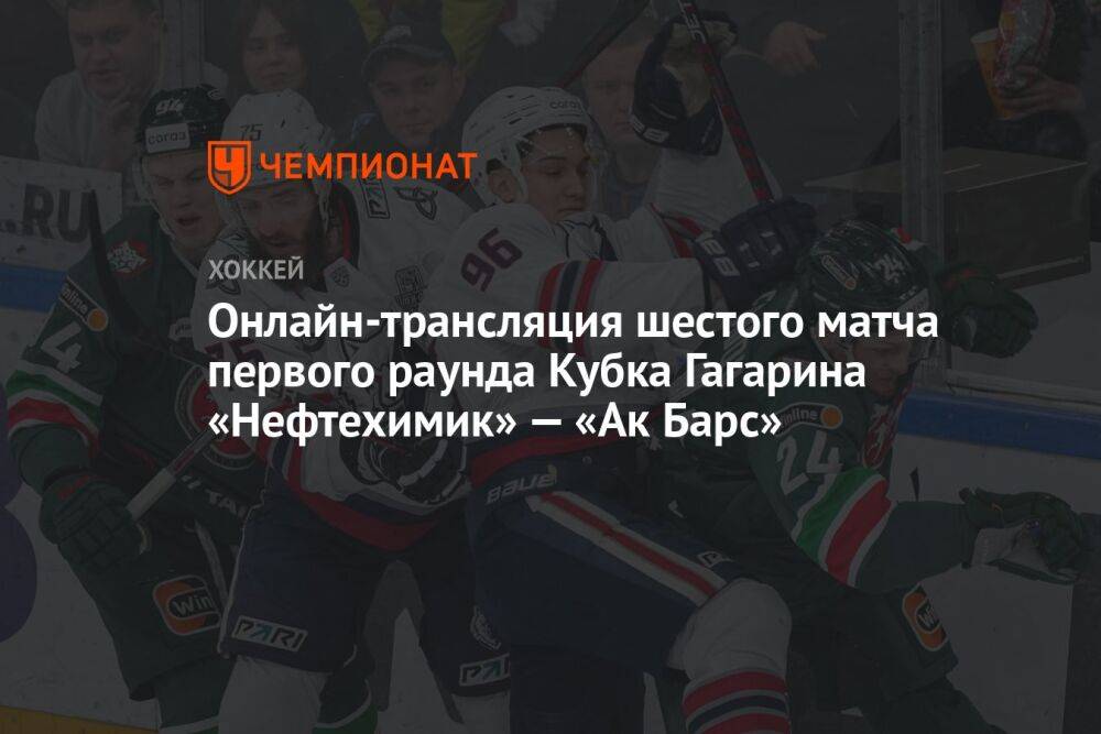 Онлайн-трансляция шестого матча первого раунда Кубка Гагарина «Нефтехимик» — «Ак Барс»
