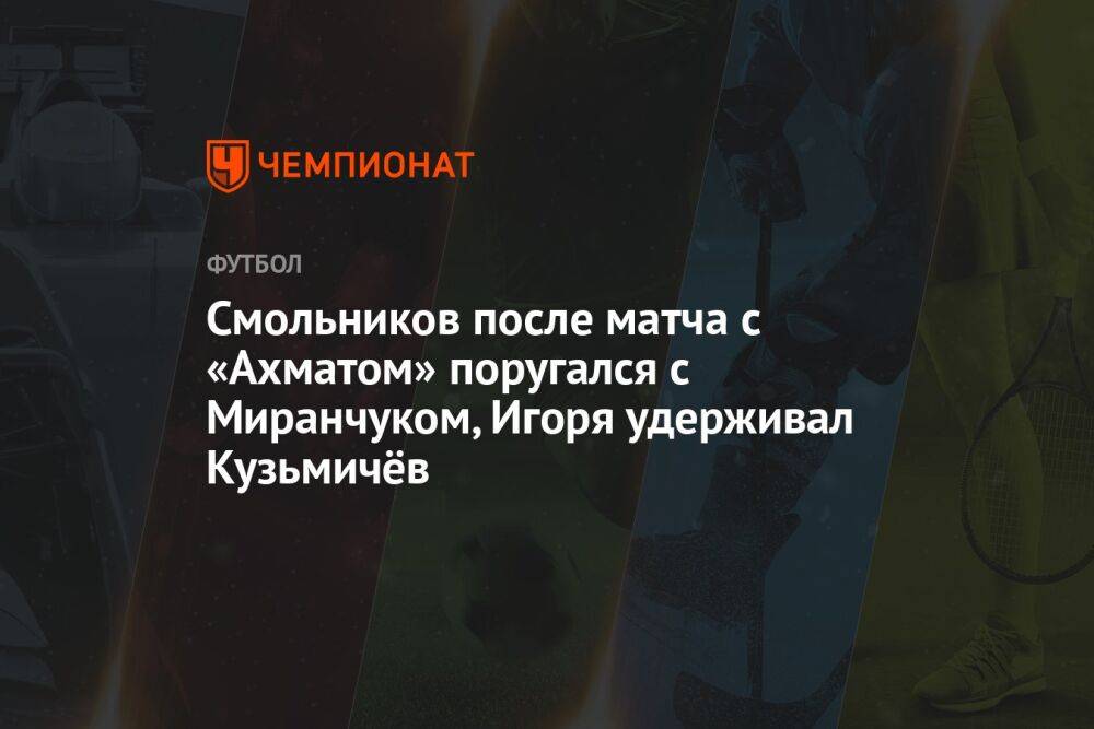 Смольников после матча с «Ахматом» поругался с Миранчуком, Игоря удерживал Кузьмичёв