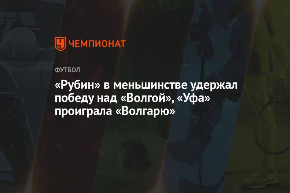 «Рубин» в меньшинстве удержал победу над «Волгой», «Уфа» проиграла «Волгарю»