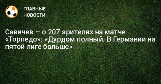 Савичев – о 207 зрителях на матче «Торпедо»: «Дурдом полный. В Германии на пятой лиге больше»