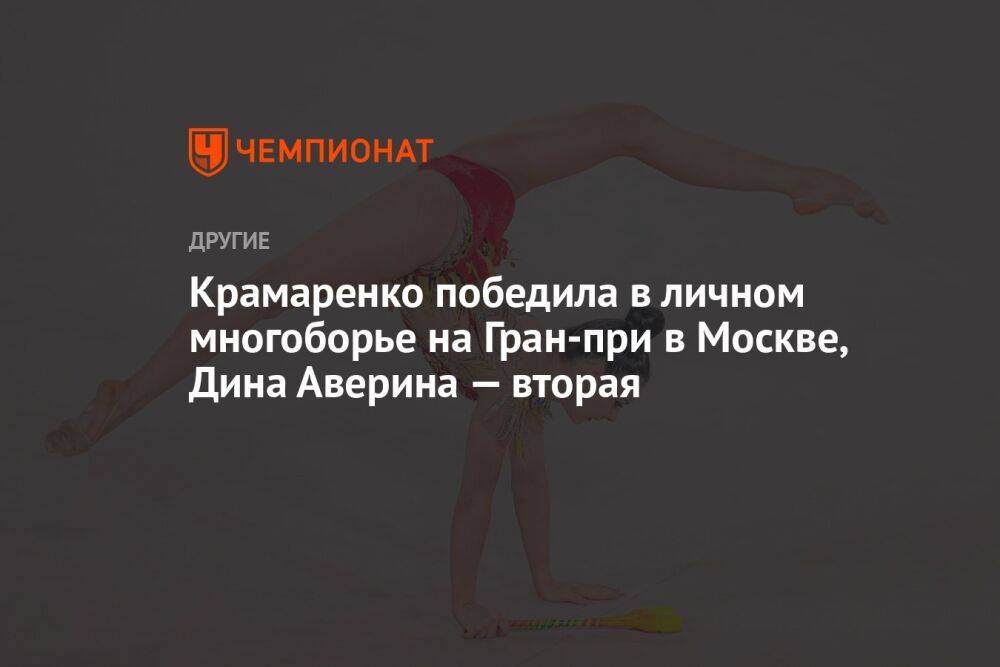 Крамаренко победила в личном многоборье на Гран‑при в Москве, Дина Аверина — вторая