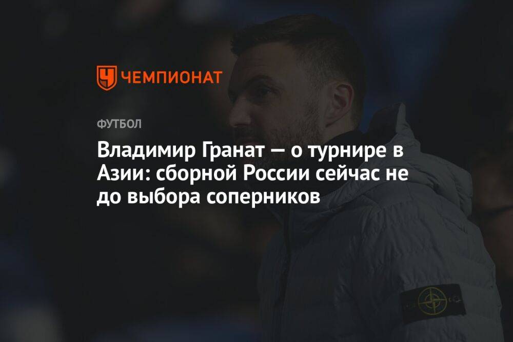 Владимир Гранат — о турнире в Азии: сборной России сейчас не до выбора соперников