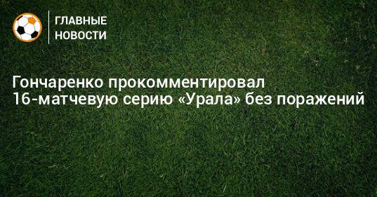 Гончаренко прокомментировал 16-матчевую серию «Урала» без поражений