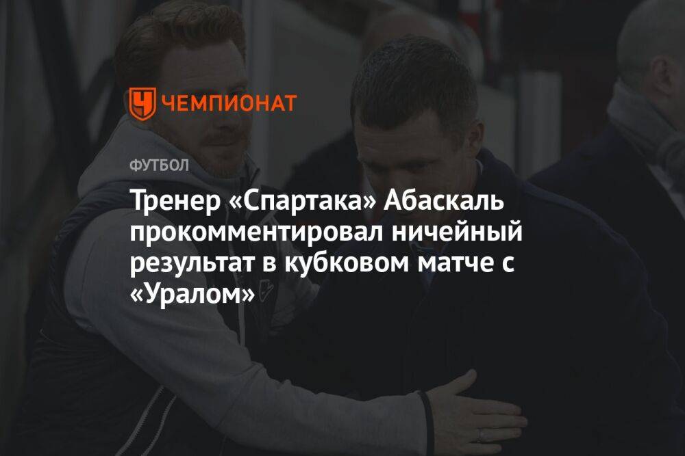 Тренер «Спартака» Абаскаль прокомментировал ничейный результат в кубковом матче с «Уралом»