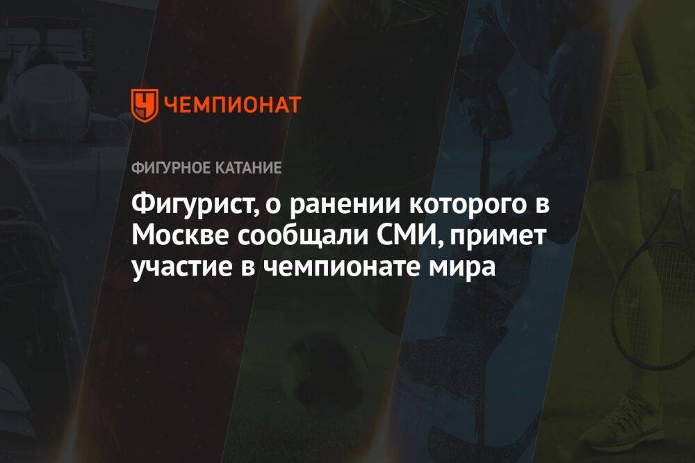 Фигурист, о ранении которого в Москве сообщали СМИ, примет участие в чемпионате мира