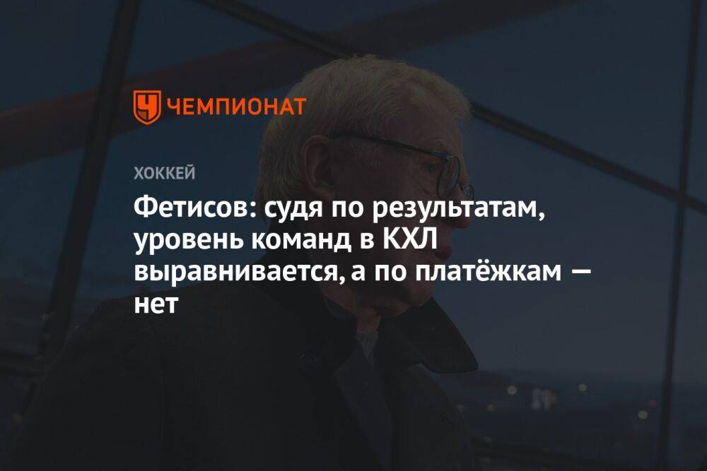 Фетисов: судя по результатам, уровень команд в КХЛ выравнивается, а по платёжкам — нет