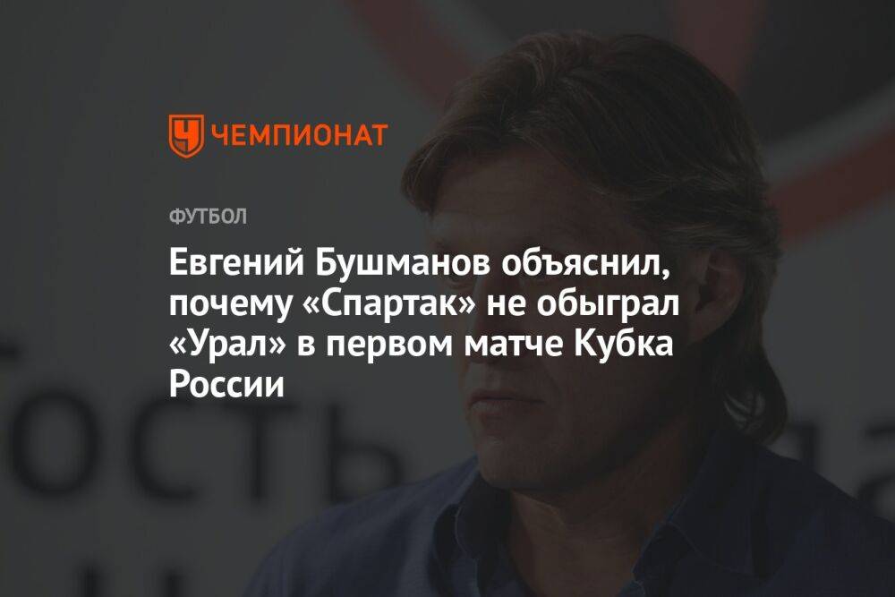 Евгений Бушманов объяснил, почему «Спартак» не обыграл «Урал» в первом матче Кубка России