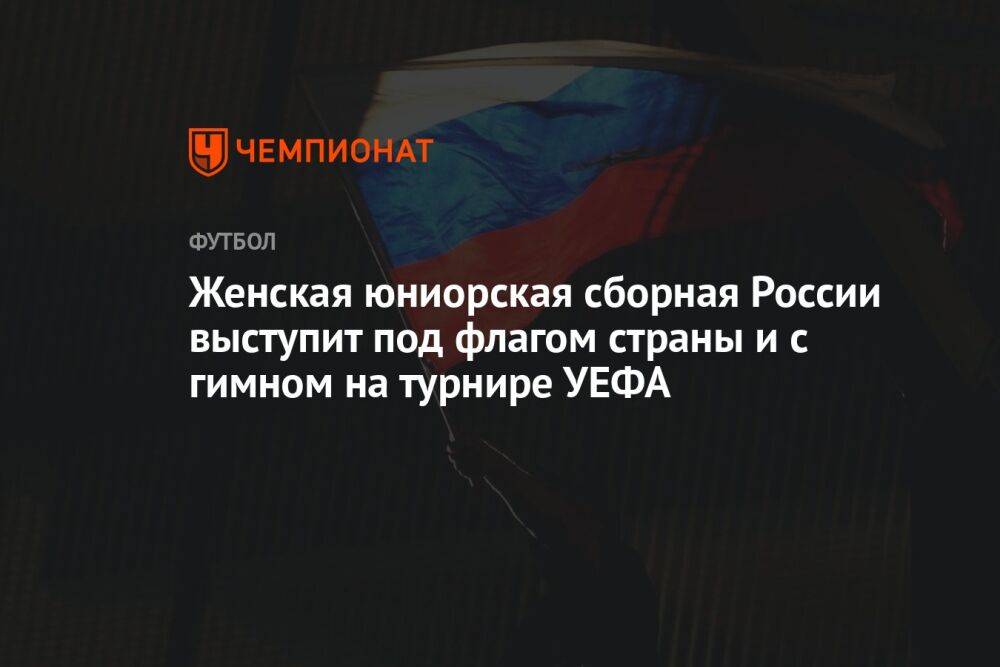 Женская юниорская сборная России выступит под флагом страны и с гимном на турнире УЕФА