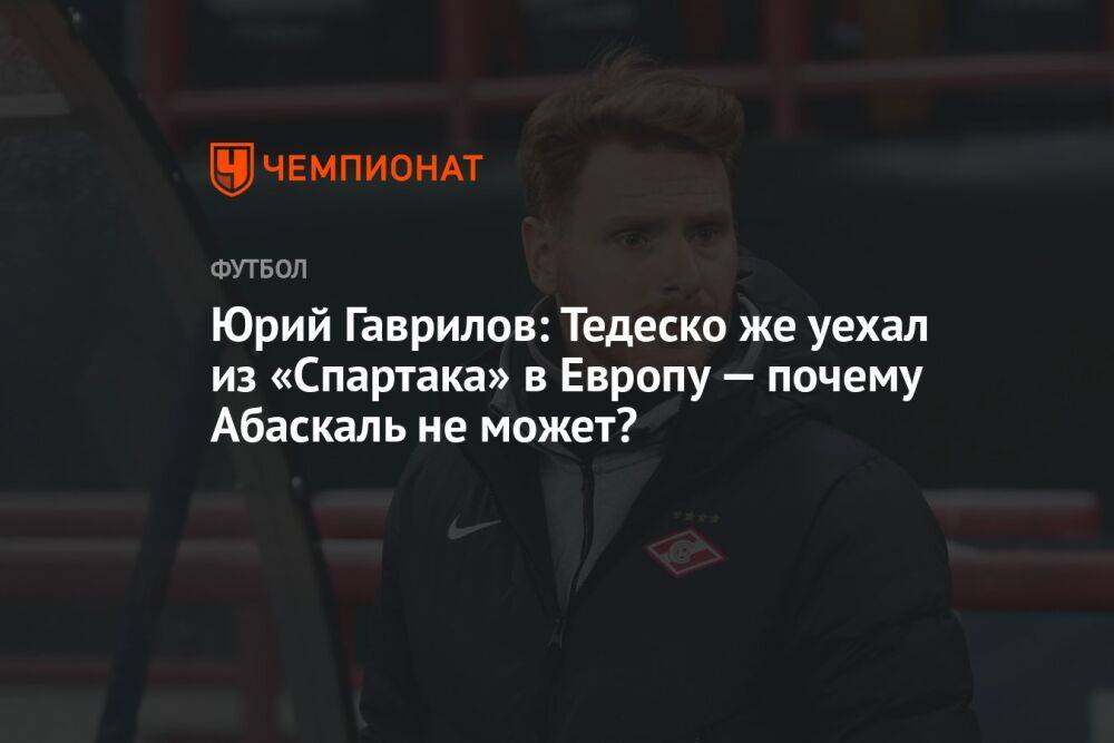 Юрий Гаврилов: Тедеско же уехал из «Спартака» в Европу — почему Абаскаль не может?