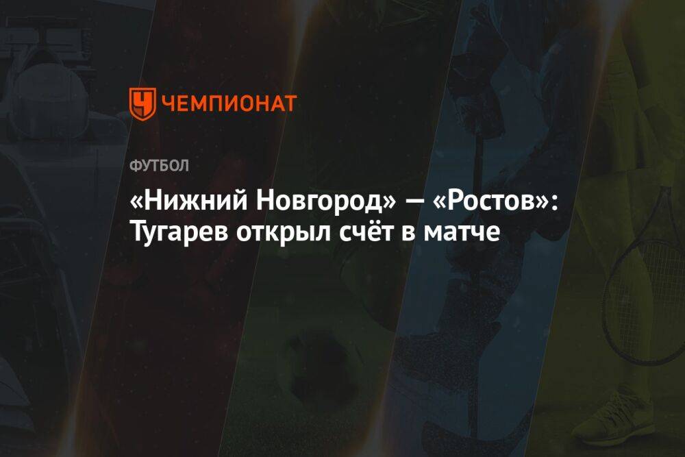«Нижний Новгород» — «Ростов»: Тугарев открыл счёт на 82-й минуте