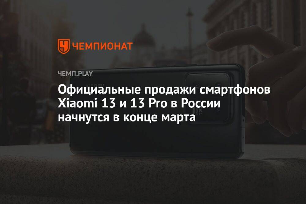 Официальные продажи смартфонов Xiaomi 13 и 13 Pro в России начнутся в конце марта