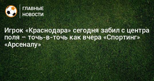 Игрок «Краснодара» сегодня забил с центра поля – точь-в-точь как вчера «Спортинг» «Арсеналу»