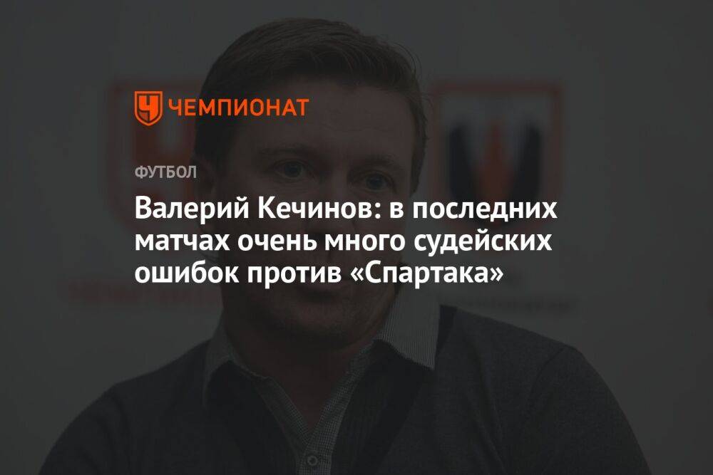 Валерий Кечинов: в последних матчах очень много судейских ошибок против «Спартака»