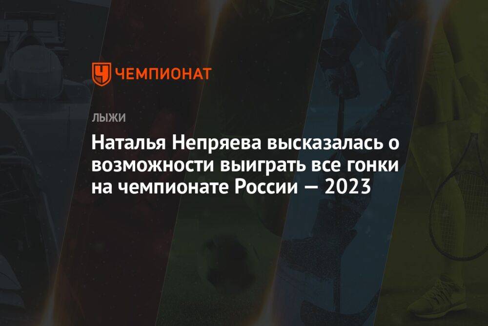 Наталья Непряева высказалась о возможности выиграть все гонки на чемпионате России — 2023
