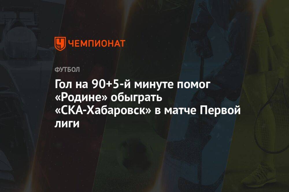 Гол на 90+5-й минуте помог «Родине» обыграть «СКА-Хабаровск» в матче Первой лиги