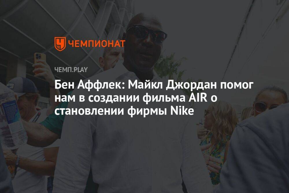 Бен Аффлек: Майкл Джордан помог нам в создании фильма AIR о становлении фирмы Nike