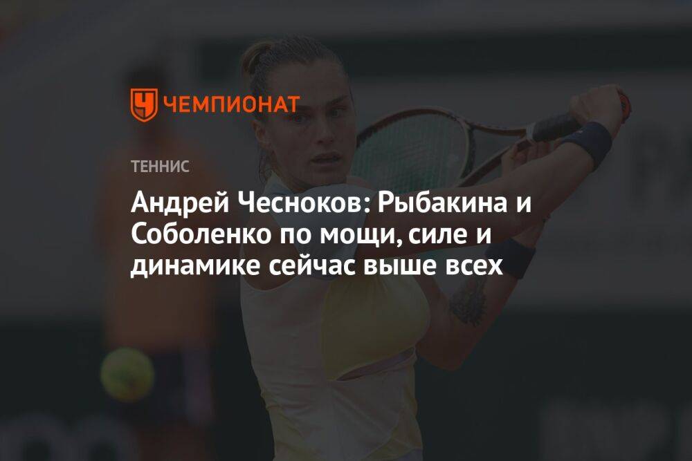 Андрей Чесноков: Рыбакина и Соболенко по мощи, силе и динамике сейчас выше всех