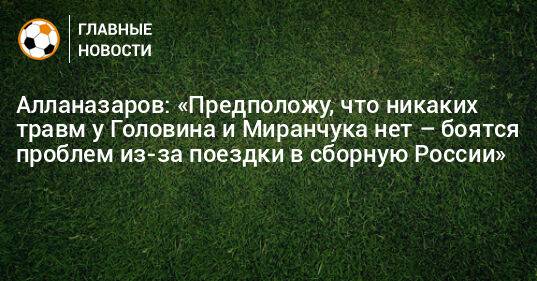 Алланазаров: «Предположу, что никаких травм у Головина и Миранчука нет – боятся проблем из-за поездки в сборную России»