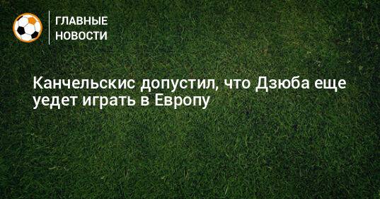 Канчельскис допустил, что Дзюба еще уедет играть в Европу