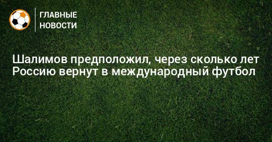 Шалимов предположил, через сколько лет Россию вернут в международный футбол