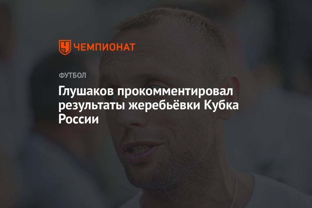 Глушаков прокомментировал результаты жеребьёвки Кубка России