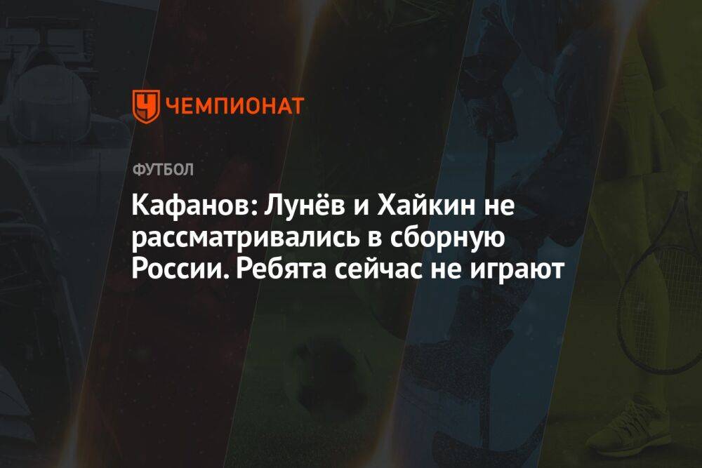 Кафанов: Лунёв и Хайкин не рассматривались в сборную России. Ребята сейчас не играют