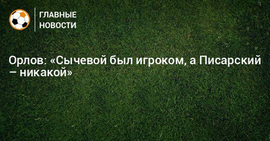 Орлов: «Сычевой был игроком, а Писарский – никакой»