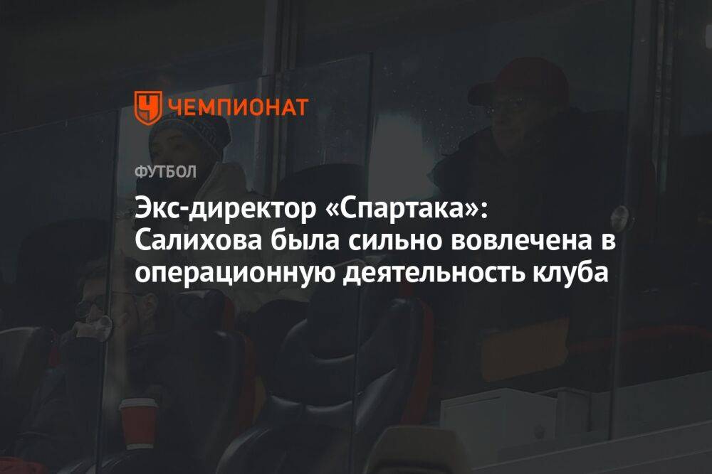 Экс-директор «Спартака»: Салихова была сильно вовлечена в операционную деятельность клуба