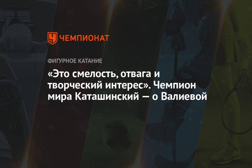 «Это смелость, отвага и творческий интерес». Чемпион мира Каташинский — о Валиевой