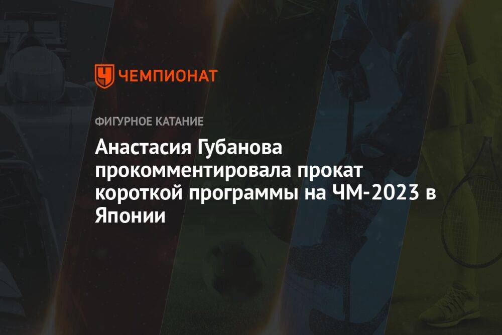 Анастасия Губанова прокомментировала прокат короткой программы на ЧМ-2023 в Японии