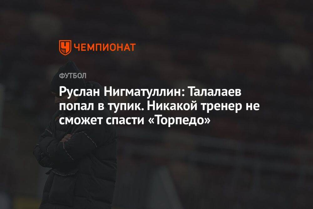 Руслан Нигматуллин: Талалаев попал в тупик. Никакой тренер не сможет спасти «Торпедо»