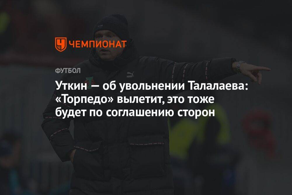 Уткин — об увольнении Талалаева: «Торпедо» вылетит, это тоже будет по соглашению сторон
