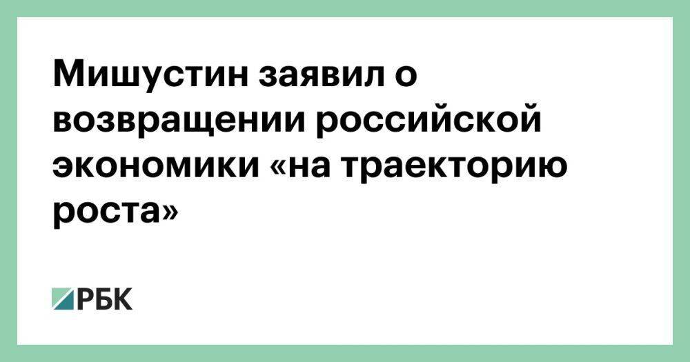 Мишустин заявил о возвращении российской экономики «на траекторию роста»