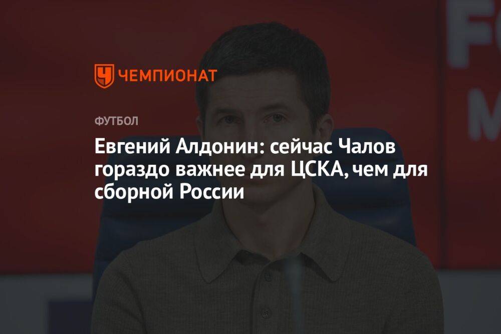Евгений Алдонин: сейчас Чалов гораздо важнее для ЦСКА, чем для сборной России