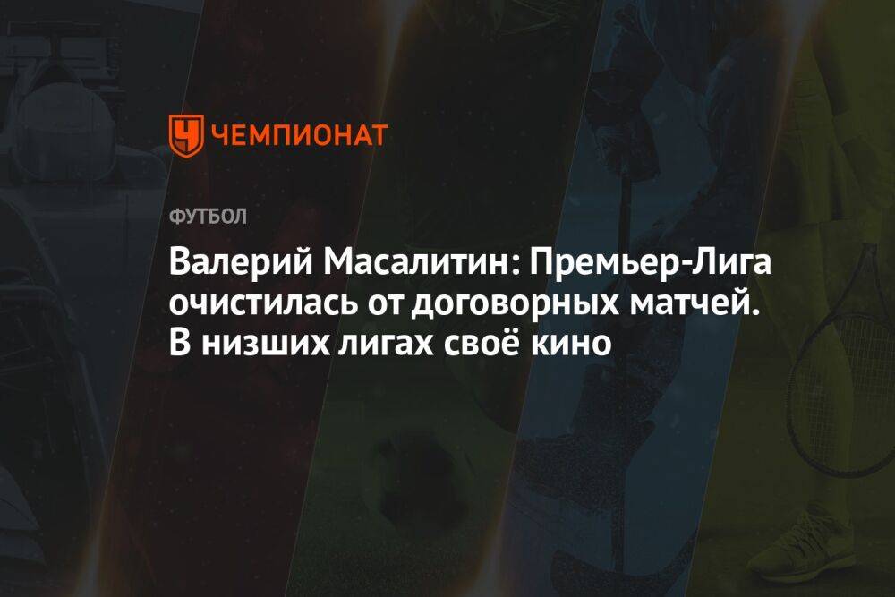 Валерий Масалитин: Премьер-Лига очистилась от договорных матчей. В низших лигах своё кино