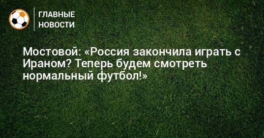 Мостовой: «Россия закончила играть с Ираном? Теперь будем смотреть нормальный футбол!»