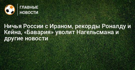 Ничья России с Ираном, рекорды Роналду и Кейна, «Бавария» уволит Нагельсмана и другие новости