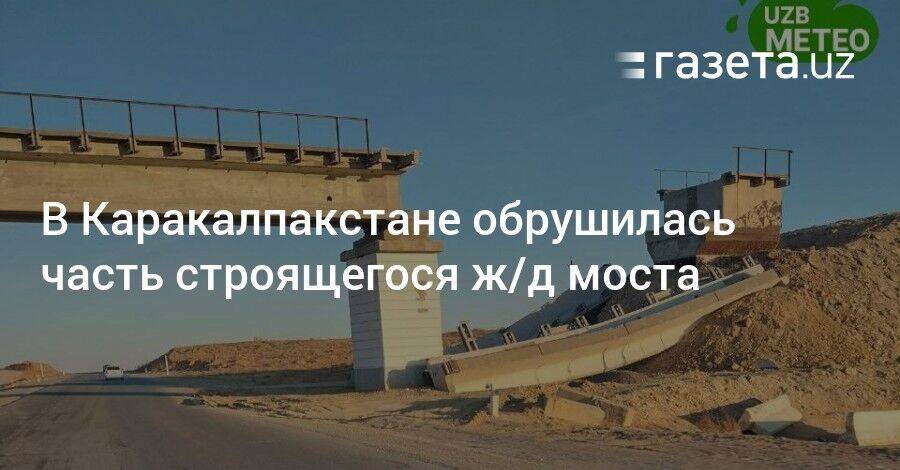 В Каракалпакстане обрушилась часть строящегося ж/д моста