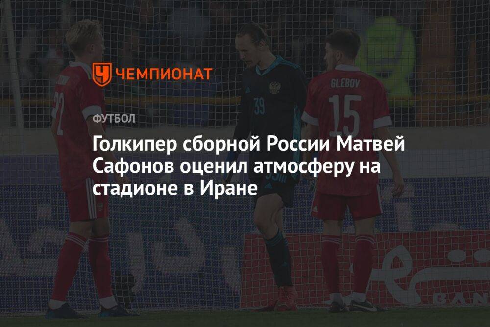 Голкипер сборной России Матвей Сафонов оценил атмосферу на стадионе в Иране