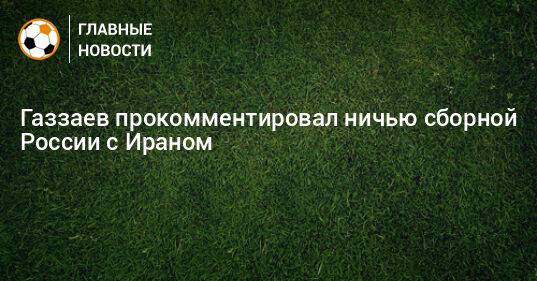 Газзаев прокомментировал ничью сборной России с Ираном