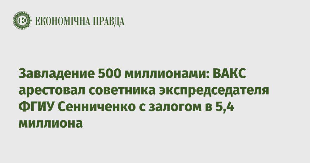 Завладение 500 млн: ВАКС арестовал советника экспредседателя ФГИУ с залогом в 5,4 млн
