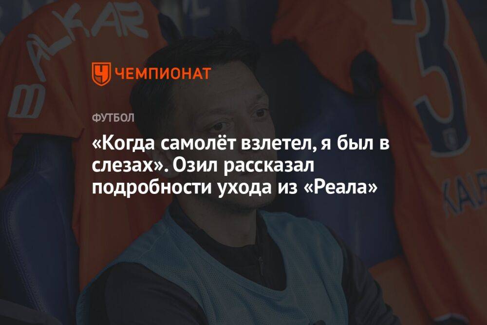 «Когда самолёт взлетел, я был в слезах». Озил рассказал подробности ухода из «Реала»