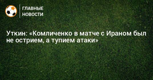 Уткин: «Комличенко в матче с Ираном был не острием, а тупием атаки»