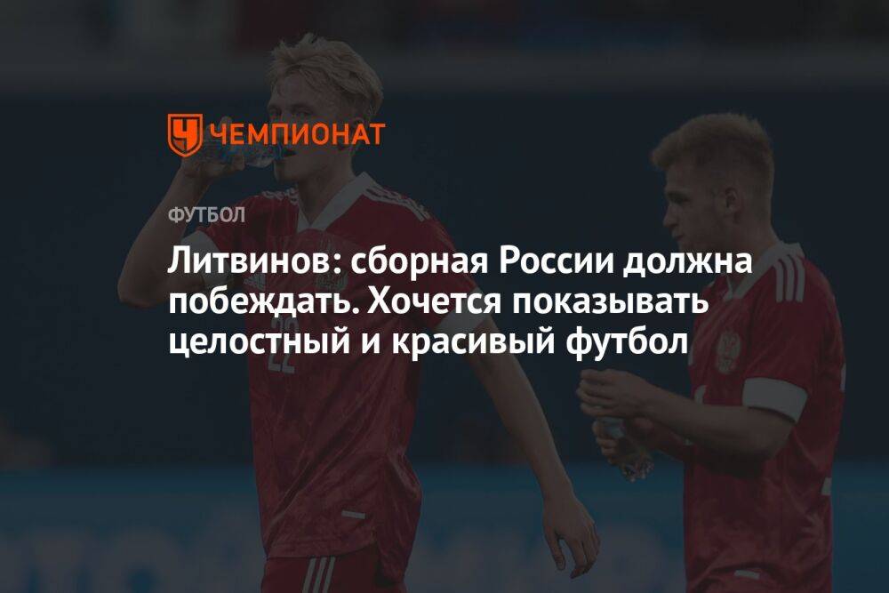 Литвинов: сборная России должна побеждать. Хочется показывать целостный и красивый футбол