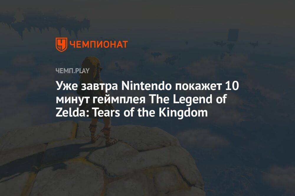 Уже завтра Nintendo покажет 10 минут геймплея The Legend of Zelda: Tears of the Kingdom