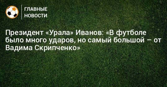 Президент «Урала» Иванов: «В футболе было много ударов, но самый большой – от Вадима Скрипченко»